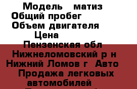  › Модель ­ матиз › Общий пробег ­ 61 000 › Объем двигателя ­ 1 › Цена ­ 95 000 - Пензенская обл., Нижнеломовский р-н, Нижний Ломов г. Авто » Продажа легковых автомобилей   . Пензенская обл.